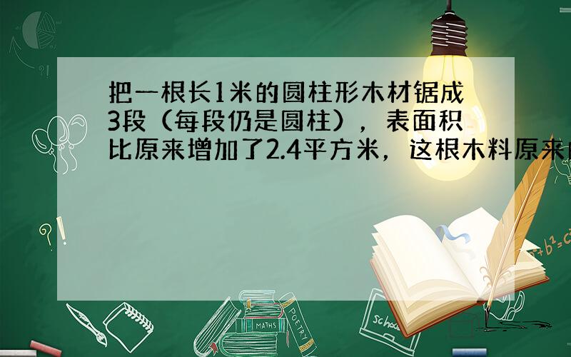 把一根长1米的圆柱形木材锯成3段（每段仍是圆柱），表面积比原来增加了2.4平方米，这根木料原来的体积是多少？