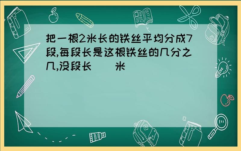 把一根2米长的铁丝平均分成7段,每段长是这根铁丝的几分之几,没段长（）米