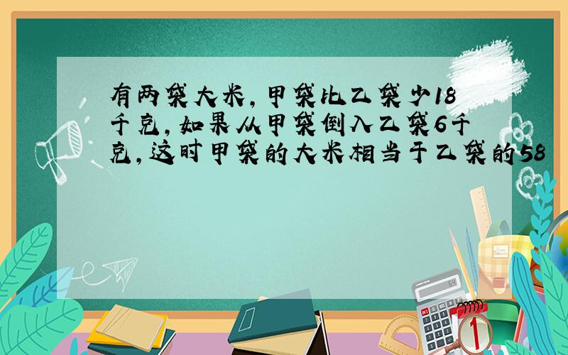 有两袋大米，甲袋比乙袋少18千克，如果从甲袋倒入乙袋6千克，这时甲袋的大米相当于乙袋的58