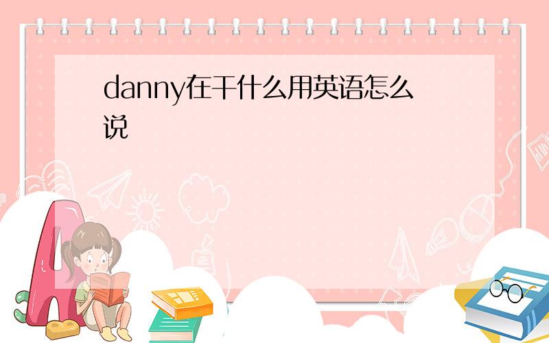 danny在干什么用英语怎么说