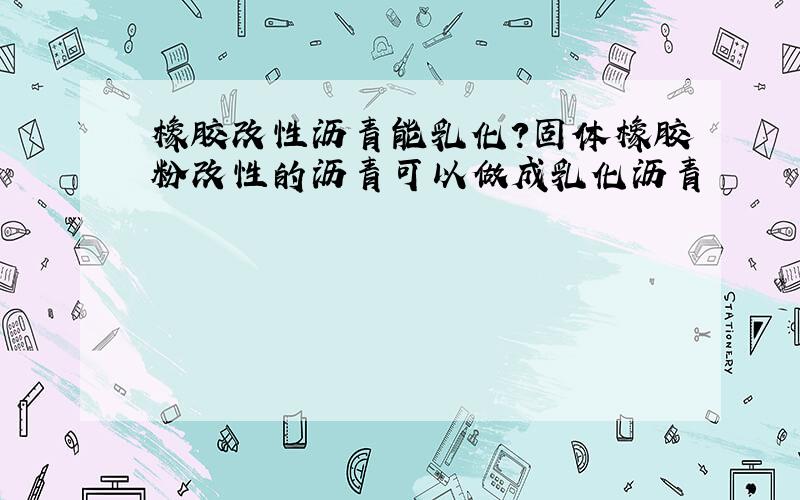 橡胶改性沥青能乳化?固体橡胶粉改性的沥青可以做成乳化沥青