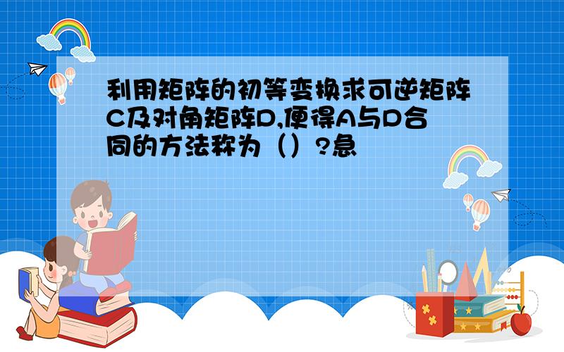 利用矩阵的初等变换求可逆矩阵C及对角矩阵D,便得A与D合同的方法称为（）?急