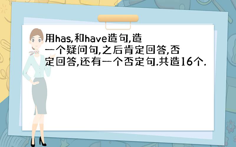 用has,和have造句,造一个疑问句,之后肯定回答,否定回答,还有一个否定句.共造16个.