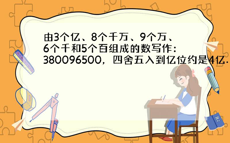 由3个亿、8个千万、9个万、6个千和5个百组成的数写作：380096500，四舍五入到亿位约是4亿．故答案为：