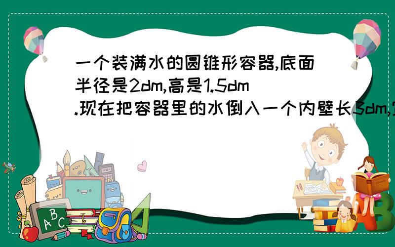 一个装满水的圆锥形容器,底面半径是2dm,高是1.5dm.现在把容器里的水倒入一个内壁长3dm,宽2dm,2dm..