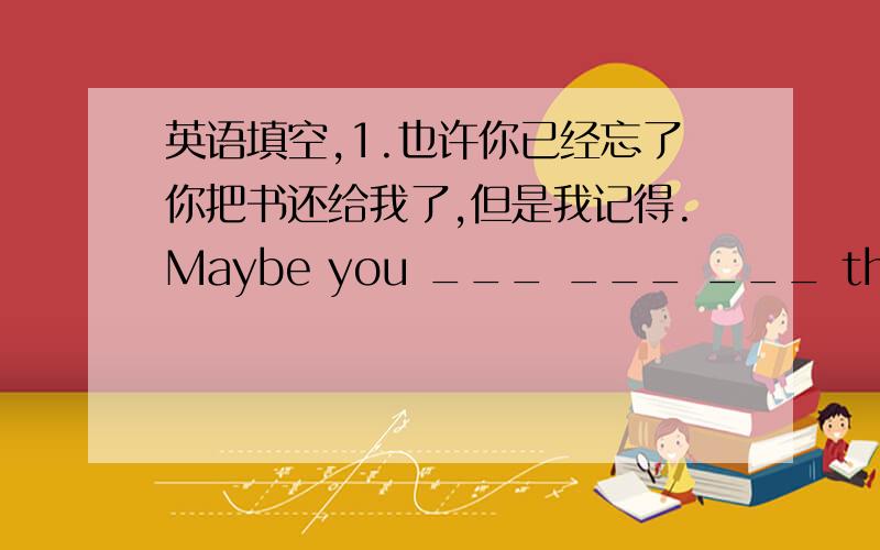 英语填空,1.也许你已经忘了你把书还给我了,但是我记得.Maybe you ___ ___ ___ the books