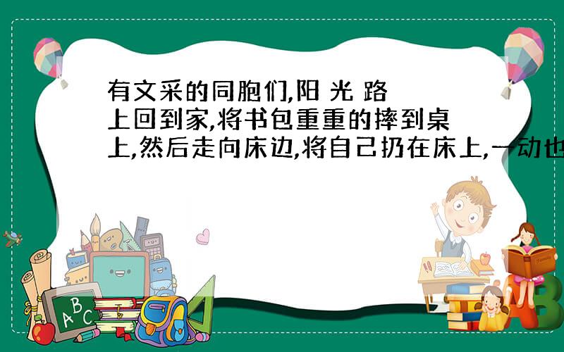 有文采的同胞们,阳 光 路 上回到家,将书包重重的摔到桌上,然后走向床边,将自己扔在床上,一动也不想动.看到桌上的试卷被