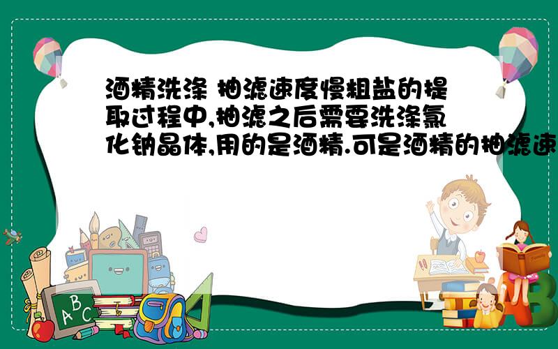 酒精洗涤 抽滤速度慢粗盐的提取过程中,抽滤之后需要洗涤氯化钠晶体,用的是酒精.可是酒精的抽滤速度很慢,为什么呢?