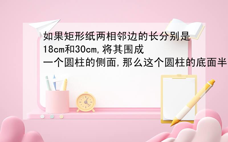 如果矩形纸两相邻边的长分别是18cm和30cm,将其围成一个圆柱的侧面,那么这个圆柱的底面半径是______cm