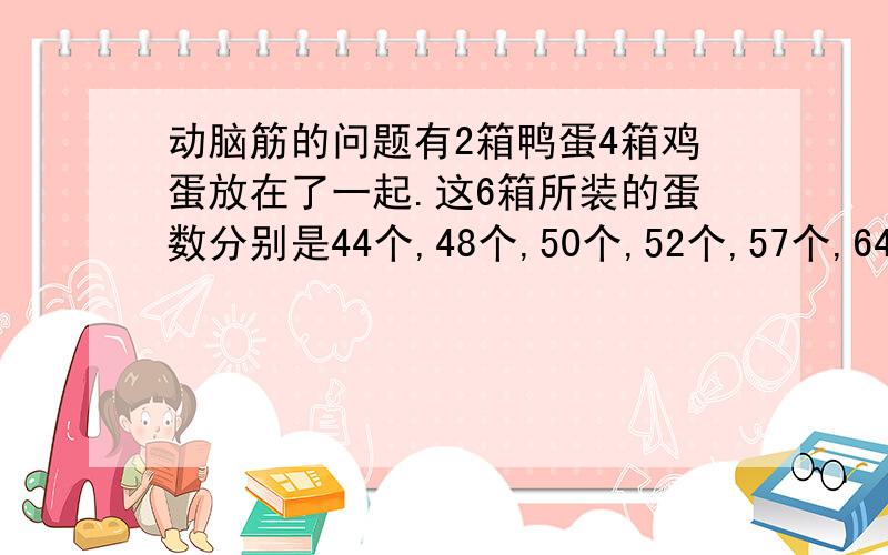 动脑筋的问题有2箱鸭蛋4箱鸡蛋放在了一起.这6箱所装的蛋数分别是44个,48个,50个,52个,57个,64个.已知鸡蛋