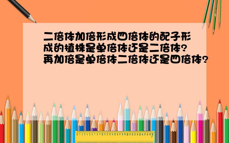 二倍体加倍形成四倍体的配子形成的植株是单倍体还是二倍体?再加倍是单倍体二倍体还是四倍体?