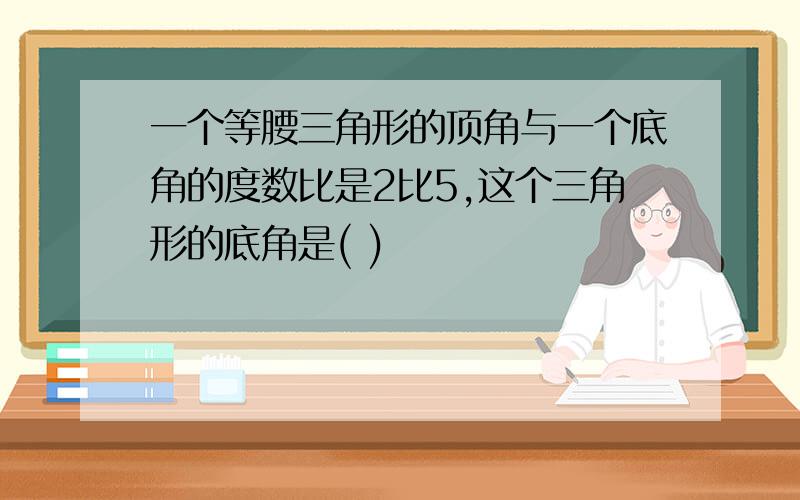 一个等腰三角形的顶角与一个底角的度数比是2比5,这个三角形的底角是( )