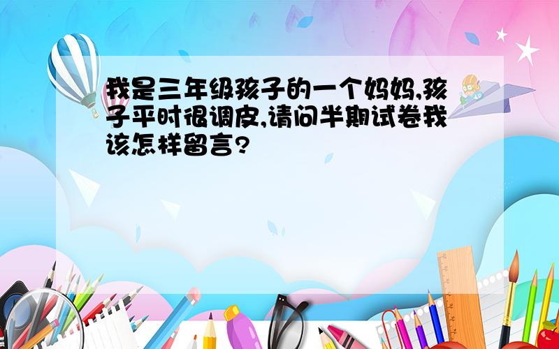 我是三年级孩子的一个妈妈,孩子平时很调皮,请问半期试卷我该怎样留言?