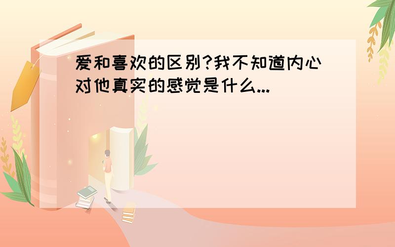 爱和喜欢的区别?我不知道内心对他真实的感觉是什么...