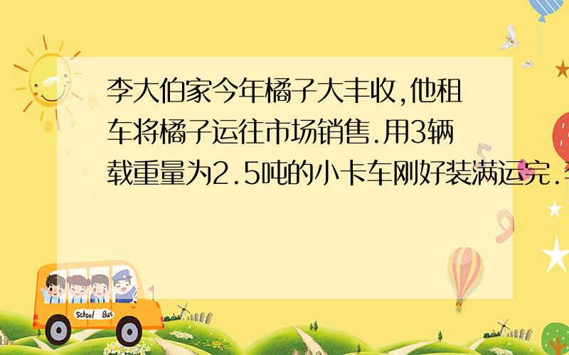 李大伯家今年橘子大丰收,他租车将橘子运往市场销售.用3辆载重量为2.5吨的小卡车刚好装满运完.李大伯家共收了多少千克橘子