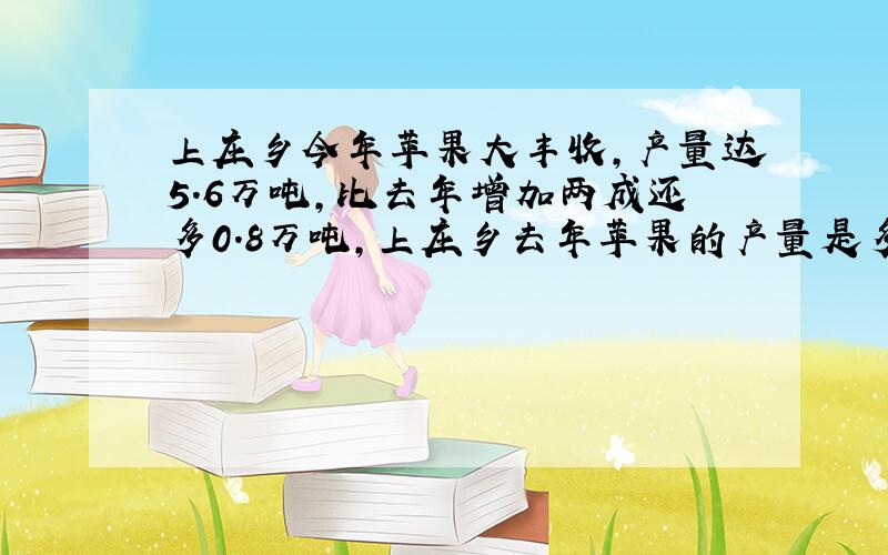 上庄乡今年苹果大丰收,产量达5.6万吨,比去年增加两成还多0.8万吨,上庄乡去年苹果的产量是多少万吨?