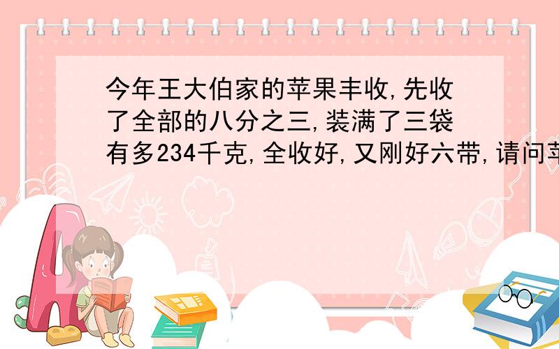 今年王大伯家的苹果丰收,先收了全部的八分之三,装满了三袋有多234千克,全收好,又刚好六带,请问苹果多