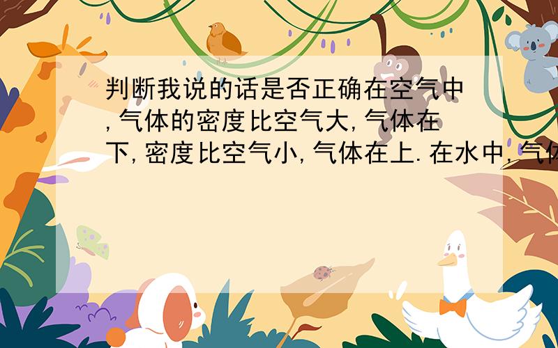 判断我说的话是否正确在空气中,气体的密度比空气大,气体在下,密度比空气小,气体在上.在水中,气体密度比空气大,气体在上,