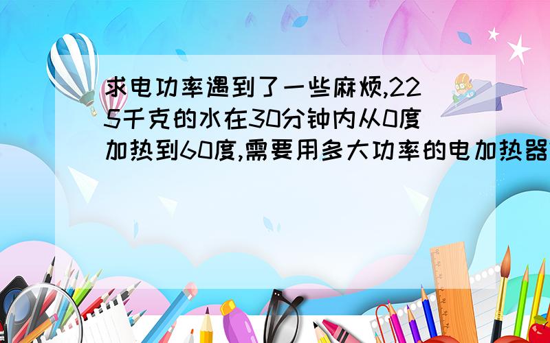 求电功率遇到了一些麻烦,225千克的水在30分钟内从0度加热到60度,需要用多大功率的电加热器?