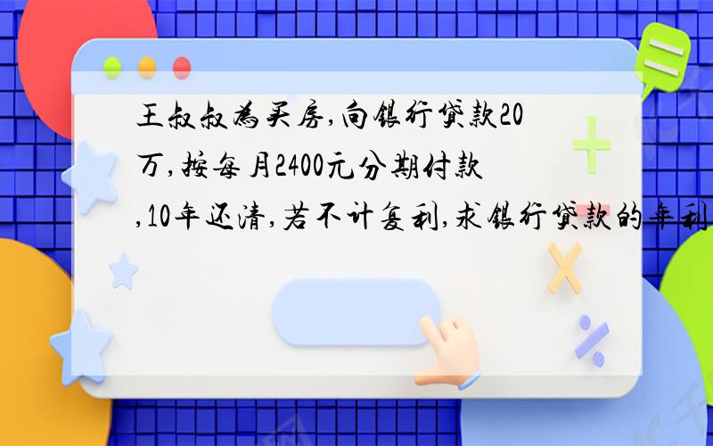 王叔叔为买房,向银行贷款20万,按每月2400元分期付款,10年还清,若不计复利,求银行贷款的年利率.方程