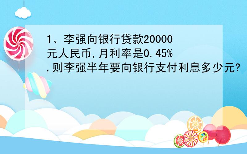 1、李强向银行贷款20000元人民币,月利率是0.45%,则李强半年要向银行支付利息多少元?