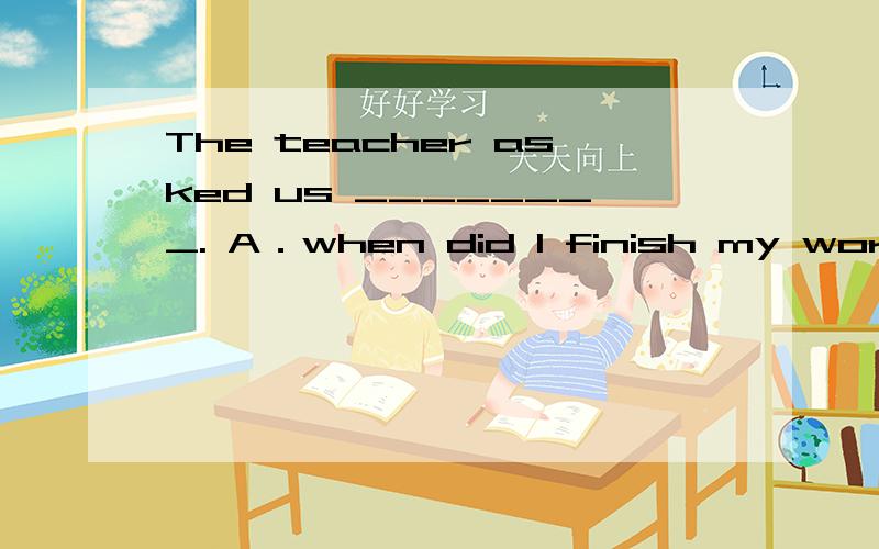 The teacher asked us ________. A．when did I finish my work B