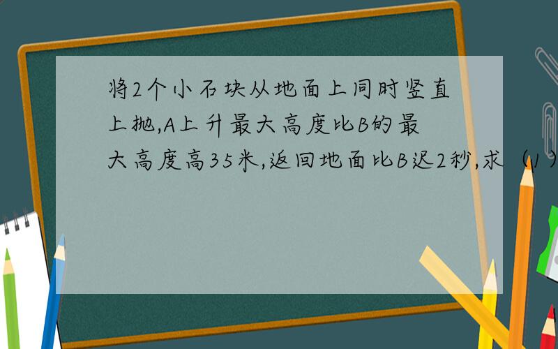 将2个小石块从地面上同时竖直上抛,A上升最大高度比B的最大高度高35米,返回地面比B迟2秒,求（1）A,B,初速度（2）