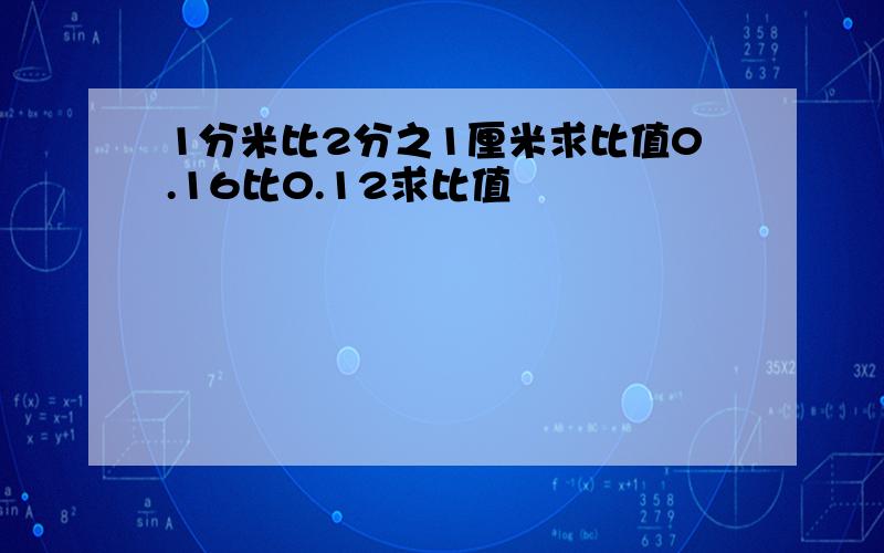 1分米比2分之1厘米求比值0.16比0.12求比值