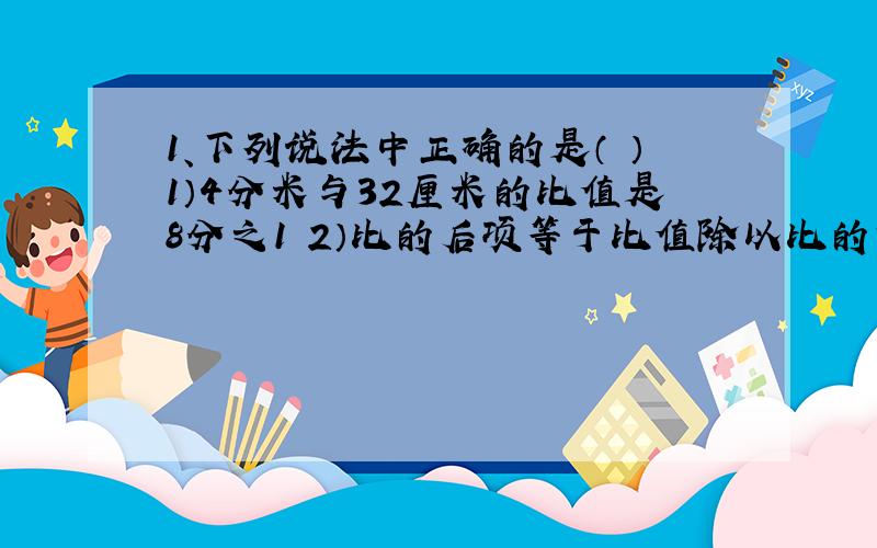 1、下列说法中正确的是（ ）1）4分米与32厘米的比值是8分之1 2）比的后项等于比值除以比的前项 3）0.9:0.09