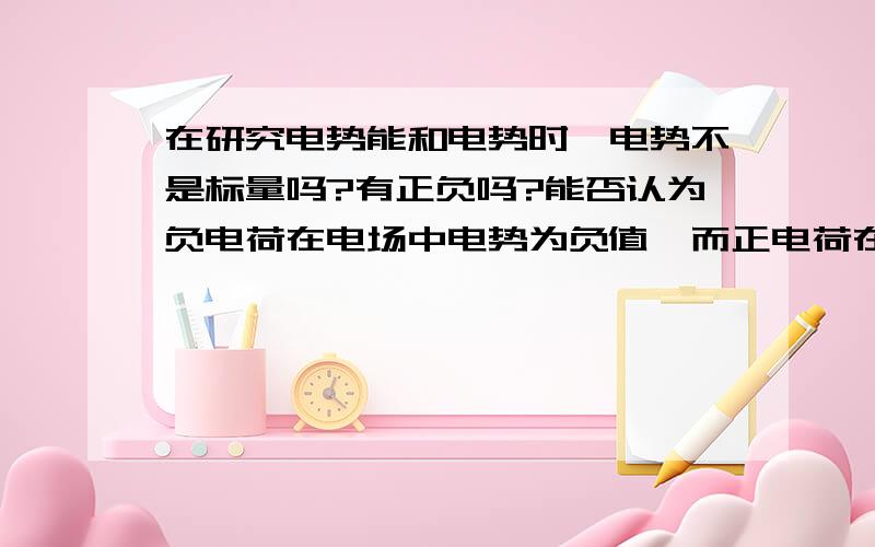 在研究电势能和电势时,电势不是标量吗?有正负吗?能否认为负电荷在电场中电势为负值,而正电荷在电场中电势一定为正值?还有零