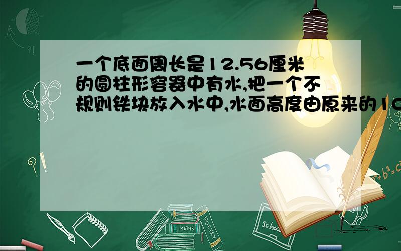 一个底面周长是12.56厘米的圆柱形容器中有水,把一个不规则铁块放入水中,水面高度由原来的10厘米上升到12