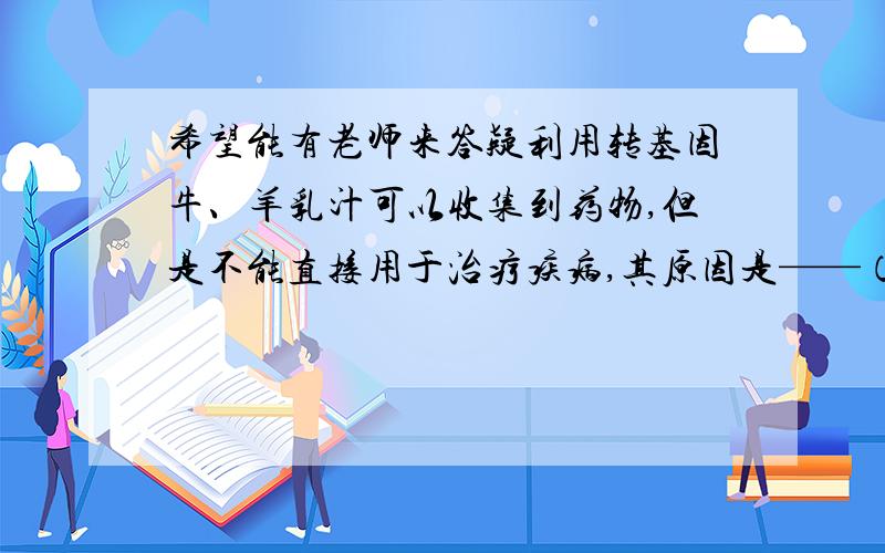 希望能有老师来答疑利用转基因牛、羊乳汁可以收集到药物,但是不能直接用于治疗疾病,其原因是——（开放题）干扰素是动物体内的