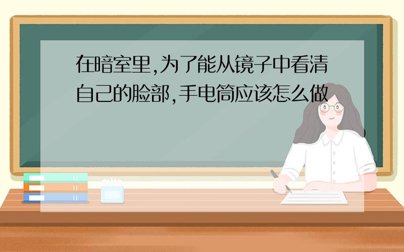 在暗室里,为了能从镜子中看清自己的脸部,手电筒应该怎么做