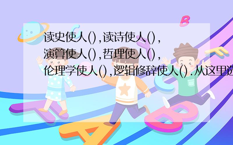 读史使人(),读诗使人(),演算使人(),哲理使人(),伦理学使人(),逻辑修辞使人().从这里选;明智,精密