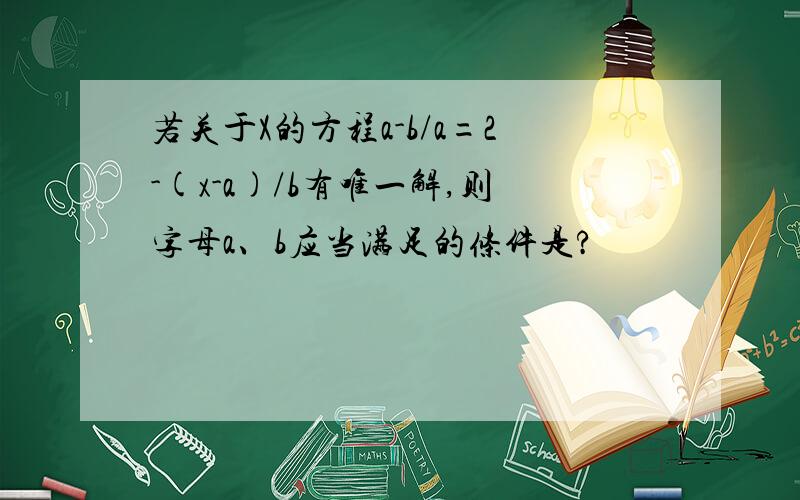 若关于X的方程a-b/a=2-(x-a)/b有唯一解,则字母a、b应当满足的条件是?