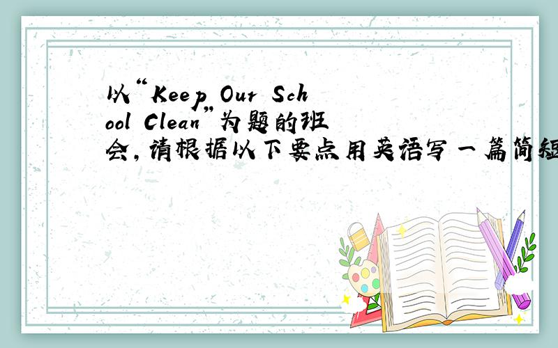 以“Keep Our School Clean”为题的班会,请根据以下要点用英语写一篇简短的发言稿,80词左右.