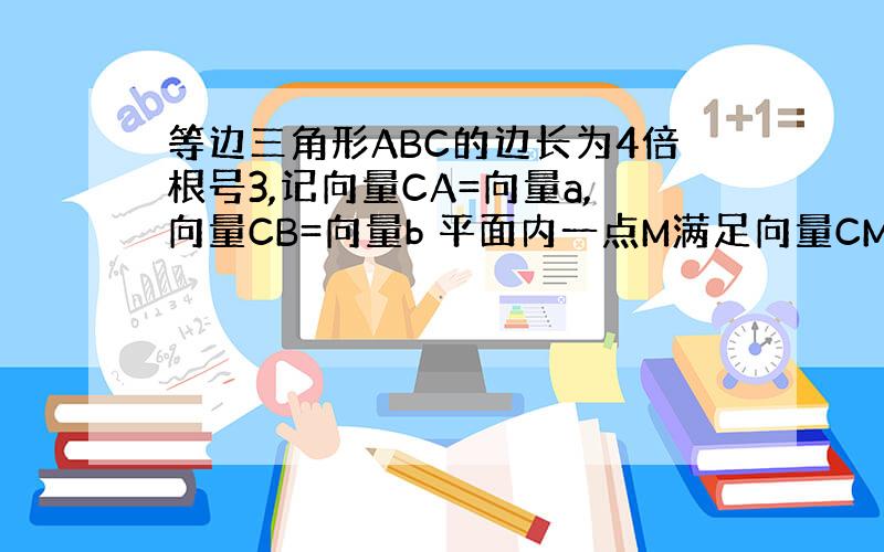 等边三角形ABC的边长为4倍根号3,记向量CA=向量a,向量CB=向量b 平面内一点M满足向量CM=6/1向量a+3/1