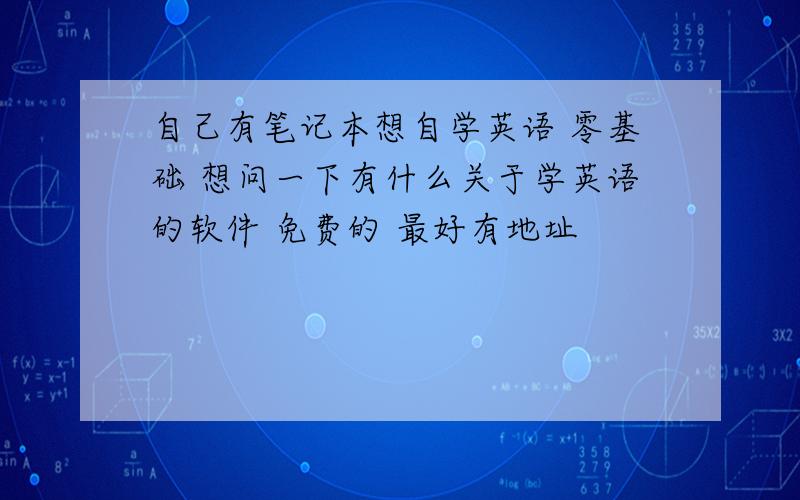 自己有笔记本想自学英语 零基础 想问一下有什么关于学英语的软件 免费的 最好有地址