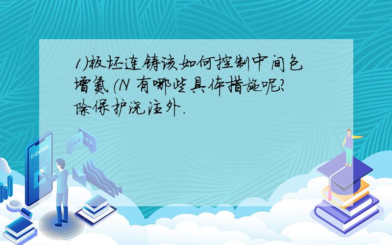 1）板坯连铸该如何控制中间包增氮（N 有哪些具体措施呢?除保护浇注外.