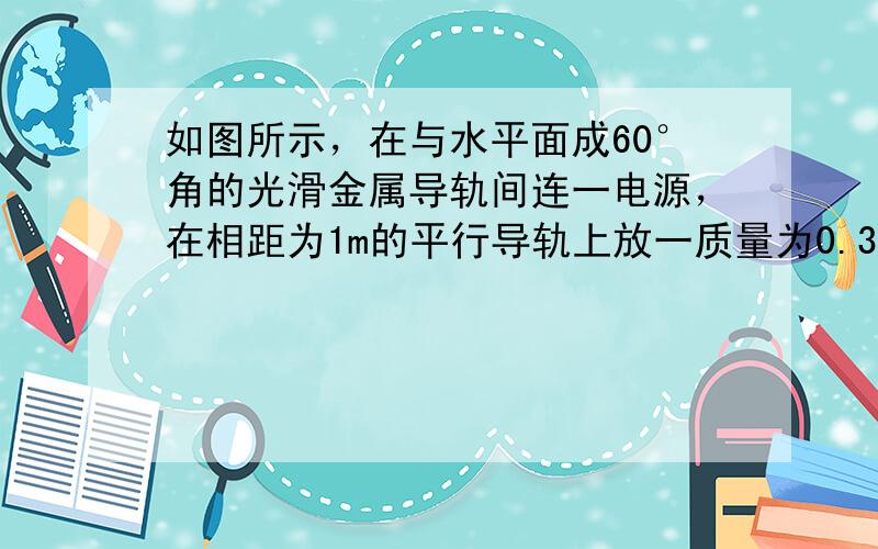 如图所示，在与水平面成60°角的光滑金属导轨间连一电源，在相距为1m的平行导轨上放一质量为0.3㎏的金属棒ab（ab棒垂