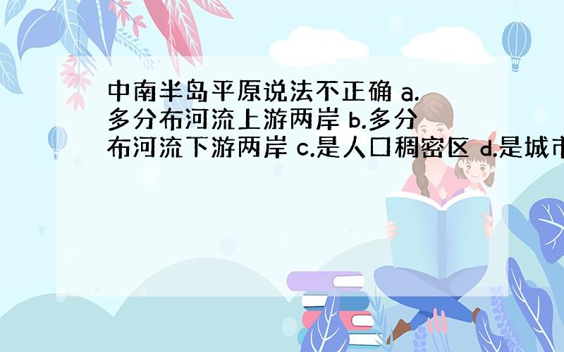 中南半岛平原说法不正确 a.多分布河流上游两岸 b.多分布河流下游两岸 c.是人口稠密区 d.是城市集中分布区