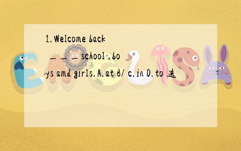 1.Welcome back ___school ,boys amd girls.A.at B/ c.in D.to 选