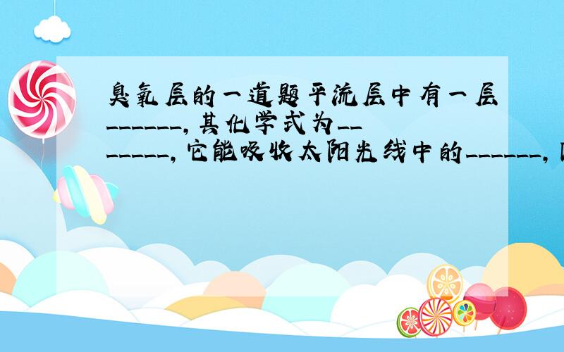 臭氧层的一道题平流层中有一层______,其化学式为_______,它能吸收太阳光线中的______,因此我们要保护它,