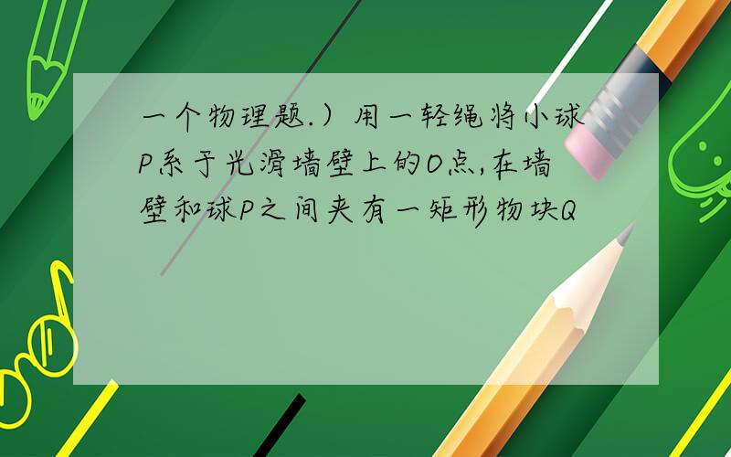 一个物理题.）用一轻绳将小球P系于光滑墙壁上的O点,在墙壁和球P之间夹有一矩形物块Q