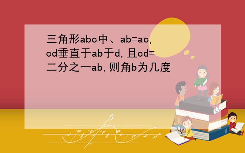 三角形abc中、ab=ac,cd垂直于ab于d,且cd=二分之一ab,则角b为几度