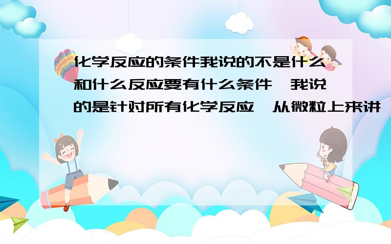 化学反应的条件我说的不是什么和什么反应要有什么条件,我说的是针对所有化学反应,从微粒上来讲,微粒在结合或分离时,都得满足