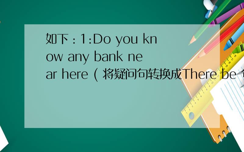 如下：1:Do you know any bank near here ( 将疑问句转换成There be 句型 )2: