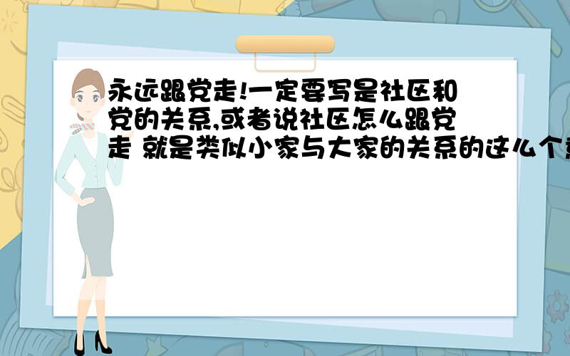 永远跟党走!一定要写是社区和党的关系,或者说社区怎么跟党走 就是类似小家与大家的关系的这么个意思