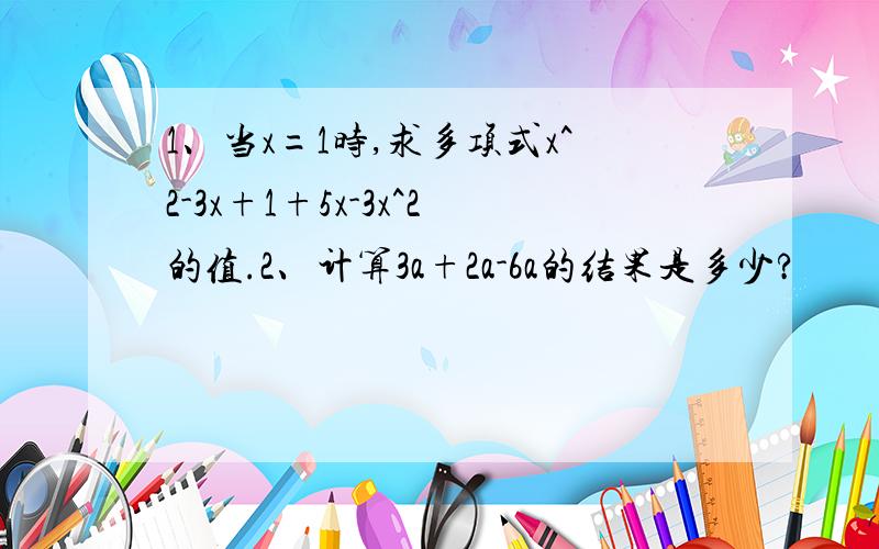 1、当x=1时,求多项式x^2-3x+1+5x-3x^2的值.2、计算3a+2a-6a的结果是多少?