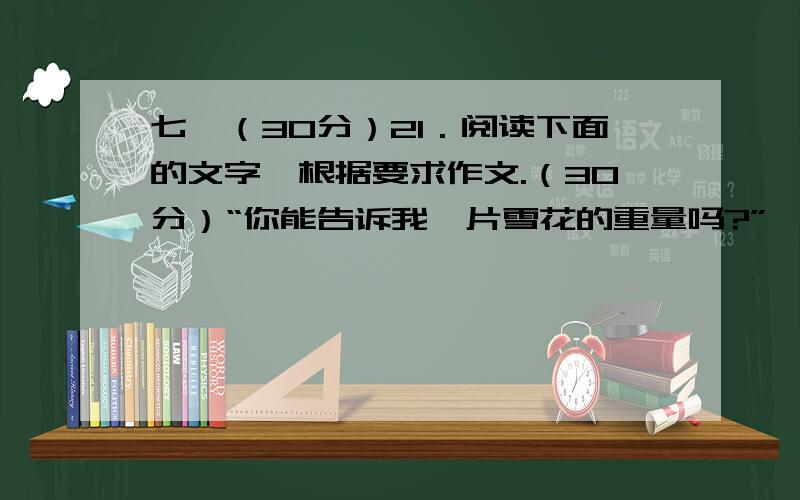 七、（30分）21．阅读下面的文字,根据要求作文.（30分）“你能告诉我一片雪花的重量吗?”一只知更鸟问一只野鸽.野鸽奇